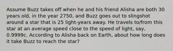 Assume Buzz takes off when he and his friend Alisha are both 30 years old, in the year 2750, and Buzz goes out to slingshot around a star that is 25 light-years away. He travels to/from this star at an average speed close to the speed of light, say, 0.9999c. According to Alisha back on Earth, about how long does it take Buzz to reach the star?