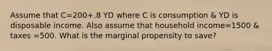 Assume that C=200+.8 YD where C is consumption & YD is disposable income. Also assume that household income=1500 & taxes =500. What is the marginal propensity to save?