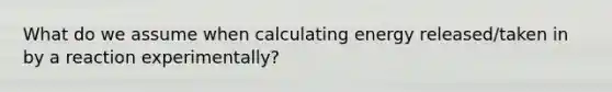 What do we assume when calculating energy released/taken in by a reaction experimentally?