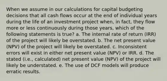 When we assume in our calculations for capital budgeting decisions that all cash flows occur at the end of individual years during the life of an investment project when, in fact, they flow more or less continuously during those years, which of the following statements is true? a. The internal rate of return (IRR) of the project will likely be overstated. b. The net present value (NPV) of the project will likely be overstated. c. Inconsistent errors will exist in either net present value (NPV) or IRR. d. The stated (i.e., calculated) net present value (NPV) of the project will likely be understated. e. The use of DCF models will produce erratic results.