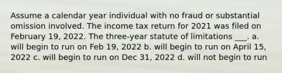 Assume a calendar year individual with no fraud or substantial omission involved. The income tax return for 2021 was filed on February 19, 2022. The three-year statute of limitations ___. a. will begin to run on Feb 19, 2022 b. will begin to run on April 15, 2022 c. will begin to run on Dec 31, 2022 d. will not begin to run