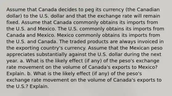 Assume that Canada decides to peg its currency (the Canadian dollar) to the U.S. dollar and that the exchange rate will remain fixed. Assume that Canada commonly obtains its imports from the U.S. and Mexico. The U.S. commonly obtains its imports from Canada and Mexico. Mexico commonly obtains its imports from the U.S. and Canada. The traded products are always invoiced in the exporting country's currency. Assume that the Mexican peso appreciates substantially against the U.S. dollar during the next year. a. What is the likely effect (if any) of the peso's exchange rate movement on the volume of Canada's exports to Mexico? Explain. b. What is the likely effect (if any) of the peso's exchange rate movement on the volume of Canada's exports to the U.S.? Explain.