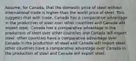 Assume, for Canada, that the domestic price of steel without international trade is higher than the world price of steel. This suggests that with trade, Canada has a comparative advantage in the production of steel over other countries and Canada will import steel. Canada has a comparative advantage in the production of steel over other countries and Canada will export steel. other countries have a comparative advantage over Canada in the production of steel and Canada will import steel. other countries have a comparative advantage over Canada in the production of steel and Canada will export steel.