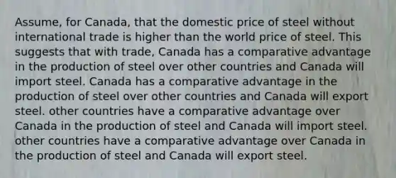 Assume, for Canada, that the domestic price of steel without international trade is higher than the world price of steel. This suggests that with trade, Canada has a comparative advantage in the production of steel over other countries and Canada will import steel. Canada has a comparative advantage in the production of steel over other countries and Canada will export steel. other countries have a comparative advantage over Canada in the production of steel and Canada will import steel. other countries have a comparative advantage over Canada in the production of steel and Canada will export steel.