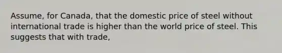 Assume, for Canada, that the domestic price of steel without international trade is higher than the world price of steel. This suggests that with trade,