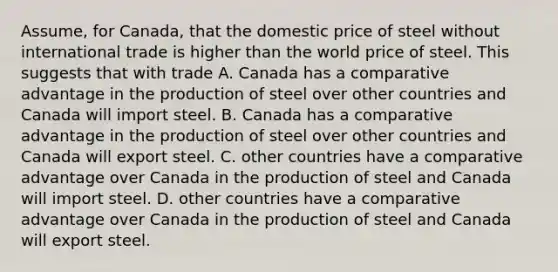 Assume, for Canada, that the domestic price of steel without international trade is higher than the world price of steel. This suggests that with trade A. Canada has a comparative advantage in the production of steel over other countries and Canada will import steel. B. Canada has a comparative advantage in the production of steel over other countries and Canada will export steel. C. other countries have a comparative advantage over Canada in the production of steel and Canada will import steel. D. other countries have a comparative advantage over Canada in the production of steel and Canada will export steel.