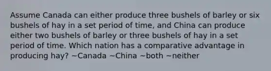 Assume Canada can either produce three bushels of barley or six bushels of hay in a set period of time, and China can produce either two bushels of barley or three bushels of hay in a set period of time. Which nation has a comparative advantage in producing hay? ~Canada ~China ~both ~neither