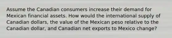 Assume the Canadian consumers increase their demand for Mexican financial assets. How would the international supply of Canadian dollars, the value of the Mexican peso relative to the Canadian dollar, and Canadian net exports to Mexico change?