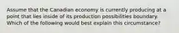 Assume that the Canadian economy is currently producing at a point that lies inside of its production possibilities boundary. Which of the following would best explain this circumstance?