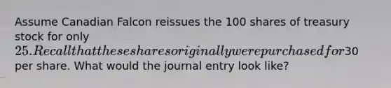 Assume Canadian Falcon reissues the 100 shares of treasury stock for only 25. Recall that these shares originally were purchased for30 per share. What would the journal entry look like?