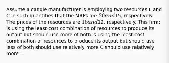 Assume a candle manufacturer is employing two resources L and C in such quantities that the MRPs are 20 and15, respectively. The prices of the resources are 16 and12, respectively. This firm: is using the least-cost combination of resources to produce its output but should use more of both is using the least-cost combination of resources to produce its output but should use less of both should use relatively more C should use relatively more L