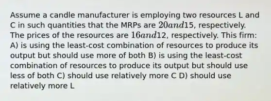 Assume a candle manufacturer is employing two resources L and C in such quantities that the MRPs are 20 and15, respectively. The prices of the resources are 16 and12, respectively. This firm: A) is using the least-cost combination of resources to produce its output but should use more of both B) is using the least-cost combination of resources to produce its output but should use less of both C) should use relatively more C D) should use relatively more L