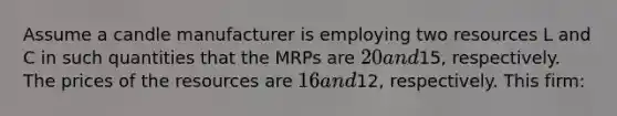 Assume a candle manufacturer is employing two resources L and C in such quantities that the MRPs are 20 and15, respectively. The prices of the resources are 16 and12, respectively. This firm: