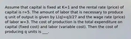 Assume that capital is fixed at K=1 and the rental rate (price) of capital is r=5. The amount of labor that is necessary to produce q unit of output is given by L(q)=q3/27 and the wage rate (price) of labor w=3. The cost of production is the total expenditure on capital (fixed cost) and labor (variable cost). Then the cost of producing q units is ___.