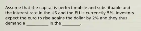 Assume that the capital is perfect mobile and substituable and the interest rate in the US and the EU is currenctly 5%. Investors expect the euro to rise agains the dollar by 2% and they thus demand a ___________ in the _________.