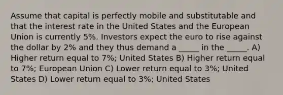 Assume that capital is perfectly mobile and substitutable and that the interest rate in the United States and the European Union is currently 5%. Investors expect the euro to rise against the dollar by 2% and they thus demand a _____ in the _____. A) Higher return equal to 7%; United States B) Higher return equal to 7%; European Union C) Lower return equal to 3%; United States D) Lower return equal to 3%; United States