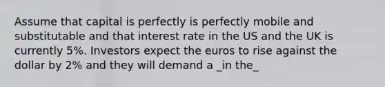 Assume that capital is perfectly is perfectly mobile and substitutable and that interest rate in the US and the UK is currently 5%. Investors expect the euros to rise against the dollar by 2% and they will demand a _in the_