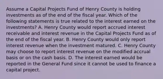 Assume a Capital Projects Fund of Henry County is holding investments as of the end of the fiscal year. Which of the following statements is true related to the interest earned on the investments? A. Henry County would report accrued interest receivable and interest revenue in the Capital Projects Fund as of the end of the fiscal year. B. Henry County would only report interest revenue when the investment matured. C. Henry County may choose to report interest revenue on the modified accrual basis or on the cash basis. D. The interest earned would be reported in the General Fund since it cannot be used to finance a capital project.