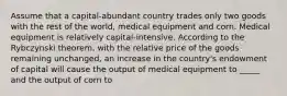 Assume that a capital-abundant country trades only two goods with the rest of the world, medical equipment and corn. Medical equipment is relatively capital-intensive. According to the Rybczynski theorem, with the relative price of the goods remaining unchanged, an increase in the country's endowment of capital will cause the output of medical equipment to _____ and the output of corn to