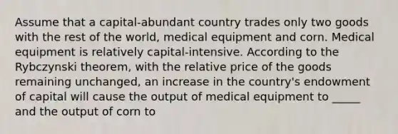 Assume that a capital-abundant country trades only two goods with the rest of the world, medical equipment and corn. Medical equipment is relatively capital-intensive. According to the Rybczynski theorem, with the relative price of the goods remaining unchanged, an increase in the country's endowment of capital will cause the output of medical equipment to _____ and the output of corn to