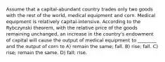 Assume that a capital-abundant country trades only two goods with the rest of the world, medical equipment and corn. Medical equipment is relatively capital-intensive. According to the Rybczynski theorem, with the relative price of the goods remaining unchanged, an increase in the country's endowment of capital will cause the output of medical equipment to ________ and the output of corn to A) remain the same; fall. B) rise; fall. C) rise; remain the same. D) fall; rise.