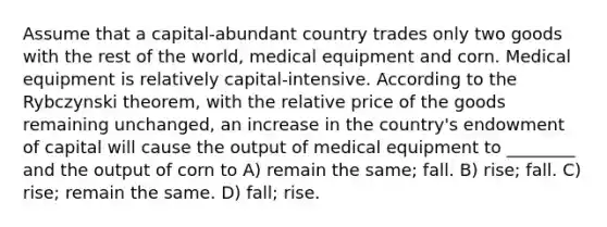 Assume that a capital-abundant country trades only two goods with the rest of the world, medical equipment and corn. Medical equipment is relatively capital-intensive. According to the Rybczynski theorem, with the relative price of the goods remaining unchanged, an increase in the country's endowment of capital will cause the output of medical equipment to ________ and the output of corn to A) remain the same; fall. B) rise; fall. C) rise; remain the same. D) fall; rise.