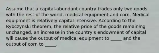 Assume that a capital-abundant country trades only two goods with the rest of the world, medical equipment and corn. Medical equipment is relatively capital-intensive. According to the Rybczynski theorem, the relative price of the goods remaining unchanged, an increase in the country's endowment of capital will cause the output of medical equipment to _____ and the output of corn to _____.