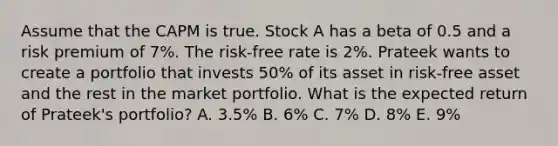 Assume that the CAPM is true. Stock A has a beta of 0.5 and a risk premium of 7%. The risk-free rate is 2%. Prateek wants to create a portfolio that invests 50% of its asset in risk-free asset and the rest in the market portfolio. What is the expected return of Prateek's portfolio? A. 3.5% B. 6% C. 7% D. 8% E. 9%