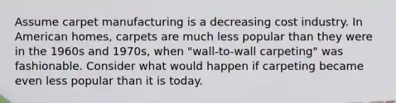 Assume carpet manufacturing is a decreasing cost industry. In American homes, carpets are much less popular than they were in the 1960s and 1970s, when "wall-to-wall carpeting" was fashionable. Consider what would happen if carpeting became even less popular than it is today.