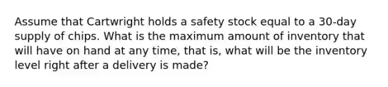 Assume that Cartwright holds a safety stock equal to a 30-day supply of chips. What is the maximum amount of inventory that will have on hand at any time, that is, what will be the inventory level right after a delivery is made?