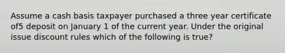 Assume a cash basis taxpayer purchased a three year certificate of5 deposit on January 1 of the current year. Under the original issue discount rules which of the following is true?