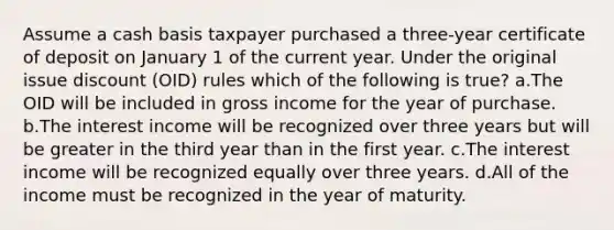 Assume a cash basis taxpayer purchased a three-year certificate of deposit on January 1 of the current year. Under the original issue discount (OID) rules which of the following is true? a.The OID will be included in gross income for the year of purchase. b.The interest income will be recognized over three years but will be greater in the third year than in the first year. c.The interest income will be recognized equally over three years. d.All of the income must be recognized in the year of maturity.