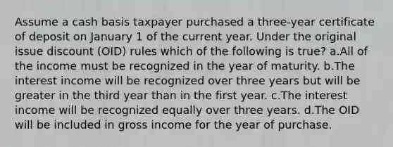 Assume a cash basis taxpayer purchased a three-year certificate of deposit on January 1 of the current year. Under the original issue discount (OID) rules which of the following is true? a.All of the income must be recognized in the year of maturity. b.The interest income will be recognized over three years but will be greater in the third year than in the first year. c.The interest income will be recognized equally over three years. d.The OID will be included in gross income for the year of purchase.