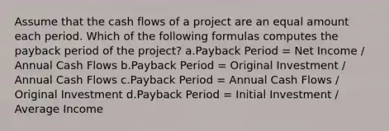 Assume that the cash flows of a project are an equal amount each period. Which of the following formulas computes the payback period of the project? a.Payback Period = Net Income / Annual Cash Flows b.Payback Period = Original Investment / Annual Cash Flows c.Payback Period = Annual Cash Flows / Original Investment d.Payback Period = Initial Investment / Average Income