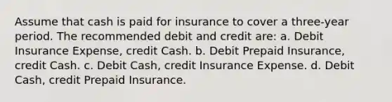 Assume that cash is paid for insurance to cover a three-year period. The recommended debit and credit are: a. Debit Insurance Expense, credit Cash. b. Debit Prepaid Insurance, credit Cash. c. Debit Cash, credit Insurance Expense. d. Debit Cash, credit Prepaid Insurance.