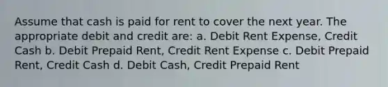 Assume that cash is paid for rent to cover the next year. The appropriate debit and credit are: a. Debit Rent Expense, Credit Cash b. Debit Prepaid Rent, Credit Rent Expense c. Debit Prepaid Rent, Credit Cash d. Debit Cash, Credit Prepaid Rent