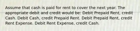 Assume that cash is paid for rent to cover the next year. The appropriate debit and credit would be: Debit Prepaid Rent, credit Cash. Debit Cash, credit Prepaid Rent. Debit Prepaid Rent, credit Rent Expense. Debit Rent Expense, credit Cash.