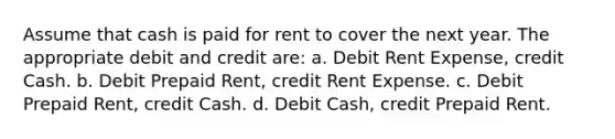 Assume that cash is paid for rent to cover the next year. The appropriate debit and credit are: a. Debit Rent Expense, credit Cash. b. Debit Prepaid Rent, credit Rent Expense. c. Debit Prepaid Rent, credit Cash. d. Debit Cash, credit Prepaid Rent.