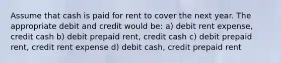 Assume that cash is paid for rent to cover the next year. The appropriate debit and credit would be: a) debit rent expense, credit cash b) debit prepaid rent, credit cash c) debit prepaid rent, credit rent expense d) debit cash, credit prepaid rent