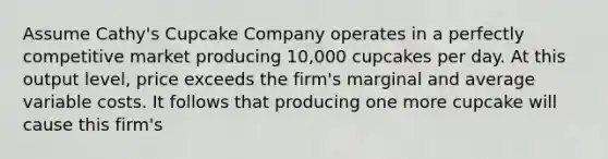 Assume Cathy's Cupcake Company operates in a perfectly competitive market producing 10,000 cupcakes per day. At this output level, price exceeds the firm's marginal and average variable costs. It follows that producing one more cupcake will cause this firm's