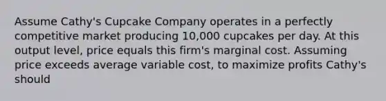 Assume Cathy's Cupcake Company operates in a perfectly competitive market producing 10,000 cupcakes per day. At this output level, price equals this firm's marginal cost. Assuming price exceeds average variable cost, to maximize profits Cathy's should