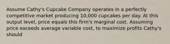 Assume​ Cathy's Cupcake Company operates in a perfectly competitive market producing​ 10,000 cupcakes per day. At this output​ level, price equals this​ firm's marginal cost. Assuming price exceeds average variable​ cost, to maximize profits​ Cathy's should