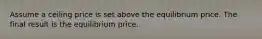 Assume a ceiling price is set above the equilibrium price. The final result is the equilibrium price.