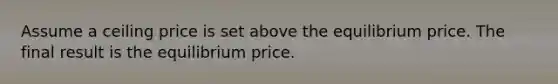 Assume a ceiling price is set above the equilibrium price. The final result is the equilibrium price.