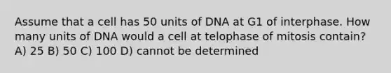 Assume that a cell has 50 units of DNA at G1 of interphase. How many units of DNA would a cell at telophase of mitosis contain? A) 25 B) 50 C) 100 D) cannot be determined