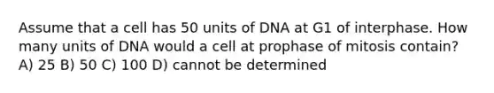 Assume that a cell has 50 units of DNA at G1 of interphase. How many units of DNA would a cell at prophase of mitosis contain? A) 25 B) 50 C) 100 D) cannot be determined