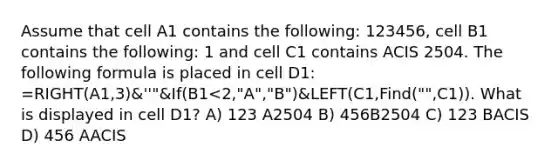 Assume that cell A1 contains the following: 123456, cell B1 contains the following: 1 and cell C1 contains ACIS 2504. The following formula is placed in cell D1: =RIGHT(A1,3)&''"&If(B1<2,"A","B")&LEFT(C1,Find("",C1)). What is displayed in cell D1? A) 123 A2504 B) 456B2504 C) 123 BACIS D) 456 AACIS