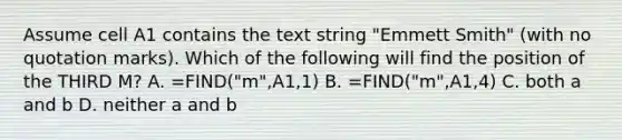 Assume cell A1 contains the text string "Emmett Smith" (with no quotation marks). Which of the following will find the position of the THIRD M? A. =FIND("m",A1,1) B. =FIND("m",A1,4) C. both a and b D. neither a and b