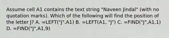 Assume cell A1 contains the text string "Naveen Jindal" (with no quotation marks). Which of the following will find the position of the letter J? A. =LEFT("J",A1) B. =LEFT(A1, "J") C. =FIND("J",A1,1) D. =FIND("J",A1,9)