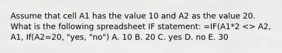 Assume that cell A1 has the value 10 and A2 as the value 20. What is the following spreadsheet IF statement: =IF(A1*2 <> A2, A1, If(A2=20, "yes, "no") A. 10 B. 20 C. yes D. no E. 30